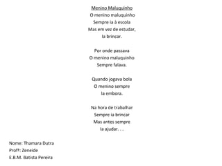 Menino Maluquinho   O menino maluquinho Sempre ia à escola Mas em vez de estudar, Ia brincar.   Por onde passava O menino maluquinho Sempre falava.   Quando jogava bola O menino sempre Ia embora.   Na hora de trabalhar Sempre ia brincar Mas antes sempre Ia ajudar. . . Nome: Thamara Dutra  Profª: Zeneide  E.B.M. Batista Pereira 