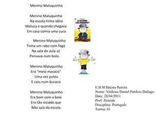 Menino Maluquinho   Menino Maluquinho  Na escola tinha idéia Maluca e quando chegava  Em casa comia uma cuca Menino Maluquinho Tinha um rabo com fogo  Na sala de aula só  Pensava num bolo.    Menino Maluquinho Era “meio macaco”  Uma vez pulou E caiu num buraco.   Menino Maluquinho Era bom com a bola  Era tão viciado que  Não saía da escola.   E.B.M Batista Pereira Nome: Vinícius Daniel Patrício Dallago Data: 28/04/2011 Prof: Zeneide Disciplina: Português Turma: 61  