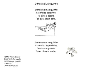 O Menino Maluquinho   O menino maluquinho Era muito doidinho, Ia para a escola Só para jogar bola. O menino maluquinho Era muito espertinho, Sempre enganava Suas 10 namoradas. NOME: Vitória Soares DISCIPLINA: Português PROFESSORA: Zeneide TURMA: 61 DATA: 20/04/2011 