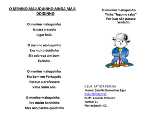O MENINO MALUQUINHO AINDA MAIS DOIDINHO O menino maluquinho  Ia para a escola Jogar bola. O menino maluquinho Era muito doidinho Ele adorava um bom  Carinho.   O menino maluquinho  Era bom em Português  Porque a professora Valia como seis.   O menino maluquinho Era muito bonitinho Mas não parava quietinho O menino maluquinho Tinha “fogo no rabo” Por isso não parava   Sentado. E.B.M. BATISTA PEREIRA Nome: Camilla Demertine Eger Data:20/04/2011 Profª: Zeneide Pinheiro  Turma: 61 Florianópolis- SC.  