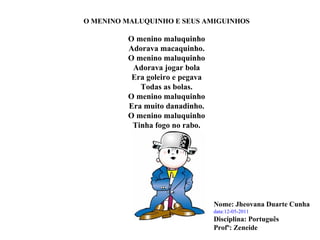 O MENINO MALUQUINHO E SEUS AMIGUINHOS O menino maluquinho Adorava macaquinho. O menino maluquinho Adorava jogar bola Era goleiro e pegava Todas as bolas. O menino maluquinho Era muito danadinho. O menino maluquinho Tinha fogo no rabo. Nome: Jheovana Duarte Cunha data:12-05-2011 Disciplina: Português  Profº: Zeneide 