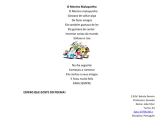 O Menino Maluquinho O Menino maluquinho Gostava de soltar pipa De fazer amigos Ele também gostava de ler Ele gostava de cantar  Inventar coisas do mundo Soltava o riso No dia seguinte Começou a namorar Ele contou a seus amigos E ficou muito feliz PARA SEMPRE   ESPERO QUE GOSTE DO POEMA!   E.B.M  Batista Pereira Professora: Zeneide Nome: João Vitor Turma: 63 data: 07/04/2011   Disciplina: Português 