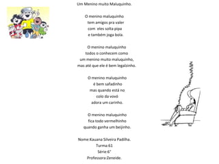Um Menino muito Maluquinho.   O menino maluquinho  tem amigos pra valer com  eles solta pipa  e também joga bola.   O menino maluquinho todos o conhecem como um menino muito maluquinho, mas até que ele é bem legalzinho.   O menino maluquinho é bem safadinho mas quando está no  colo da vovó adora um carinho.   O menino maluquinho fica todo vermelhinho quando ganha um beijinho.      Nome:Kauana Silveira Padilha. Turma:61 Série:6° Professora:Zeneide. 
