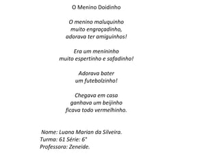 O Menino Doidinho O menino maluquinho muito engraçadinho, adorava ter amiguinhos!   Era um menininho muito espertinho e safadinho!   Adorava bater um futebolzinho!   Chegava em casa ganhava um beijinho ficava todo vermelhinho.       Nome: Luana Marian da Silveira. Turma: 61 Série: 6° Professora: Zeneide. 