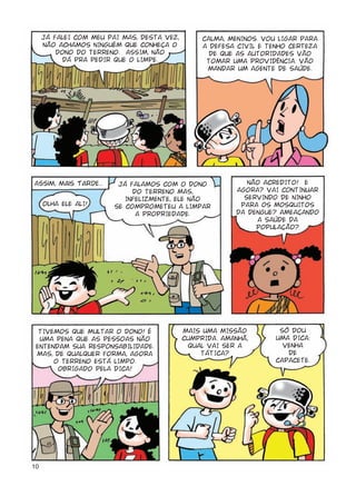 10
JÁ FALEI COM MEU PAI MAS, DESTA VEZ,
NÃO ACHAMOS NINGUÉM QUE CONHEÇA O
DONO DO TERRENO. ASSIM, NÃO
DÁ PRA PEDIR QUE O LIMPE.
CALMA, MENINOS. VOU LIGAR PARA
A DEFESA CIVIL E TENHO CERTEZA
DE QUE AS AUTORIDADES VÃO
TOMAR UMA PROVIDÊNCIA. VÃO
MANDAR UM AGENTE DE SAÚDE.
Assim, mais tarde...
OLHA ELE ALI!
JÁ FALAMOS COM O DONO
DO TERRENO MAS,
INFELIZMENTE, ELE NÃO
SE COMPROMETEU A LIMPAR
A PROPRIEDADE.
NÃO ACREDITO! E
AGORA? VAI CONTINUAR
SERVINDO DE NINHO
PARA OS MOSQUITOS
DA DENGUE? AMEAÇANDO
A SAÚDE DA
POPULAÇÃO?
TIVEMOS QUE MULTAR O DONO! É
UMA PENA QUE AS PESSOAS NÃO
ENTENDAM SUA RESPONSABILIDADE.
MAS, DE QUALQUER FORMA, AGORA
O TERRENO ESTÁ LIMPO.
OBRIGADO PELA DICA!
MAIS UMA MISSÃO
CUMPRIDA. AMANHÃ,
QUAL VAI SER A
TÁTICA?
SÓ DOU
UMA DICA:
VENHA
DE
CAPACETE.
 
