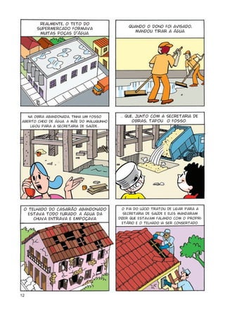 12
Realmente, o teto do
supermercado formava
muitas poças d’água.
Quando o dono foi avisado,
mandou tirar a água.
Na obra abandonada, tinha um fosso
aberto cheio de água. A mãe do Maluquinho
ligou para a Secretaria de Saúde...
... que, junto com a Secretaria de
Obras, tapou o fosso.
O telhado do casarão abandonado
estava todo furado. A água da
chuva entrava e empoçava.
O pai do Lúcio tratou de ligar para a
Secretaria de Saúde e eles mandaram
dizer que estavam falando com o propri-
etário e o telhado ia ser consertado.
 