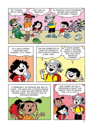 13
PÔ, TIVEMOS
UM DIA CHEIO!
MAS TUDO SE
RESOLVEU.
SE A GENTE ESPERA
ACONTECER UMA
EPIDEMIA, JÁ É TARDE!
TEM QUE COMBATER OS
FOCOS DE MOSQUITO
Aedes aegypti DURANTE
O ANO TODO.
O PROBLEMA É AS PESSOAS QUE NÃO SE
LIGAM. TEM GENTE QUE JÁ PEGOU DENGUE
UMA VEZ E ACHA QUE NÃO PRECISA MAIS
PENSAR NISSO. OS OUTROS É QUE SE
PREVINAM SOZINHOS...
ASSIM, QUANDO
CHEGA A ESTAÇÃO
QUENTE E CHUVOSA,
NÃO TEM TANTO
MOSQUITO
NASCENDO.
MAS LEMBRA DO QUE A
PROFESSORA FALOU? TEM
VÁRIOS TIPOS DE DENGUE:
TIPO 1, 2, 3 E AtÉ 4.
AS PESSOAS ESTÃO ENTENDENDO
MELHOR ESSE NEGÓCIO
DE PREVENIR A DENGUE.
 