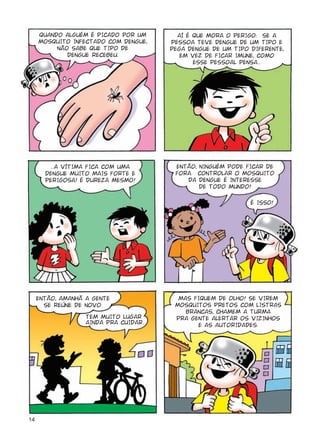 14
QUANDO ALGUÉM É PICADO POR UM
MOSQUITO INFECTADO COM DENGUE,
NÃO SABE QUE TIPO DE
DENGUE RECEBEU.
AÍ É QUE MORA O PERIGO: SE A
PESSOA TEVE DENGUE DE UM TIPO E
PEGA DENGUE DE UM TIPO DIFERENTE,
EM VEZ DE FICAR IMUNE, COMO
ESSE PESSOAL PENSA...
...A VÍTIMA FICA COM UMA
DENGUE MUITO MAIS FORTE E
PERIGOSA! É DUREZA MESMO!
ENTÃO, NINGUÉM PODE FICAR DE
FORA. CONTROLAR O MOSQUITO
DA DENGUE É INTERESSE
DE TODO MUNDO!
ENTÃO, AMANHÃ A GENTE
SE REÚNE DE NOVO.
MAS FIQUEM DE OLHO! SE VIREM
MOSQUITOS PRETOS COM LISTRAS
BRANCAS, CHAMEM A TURMA
PRA GENTE ALERTAR OS VIZINHOS
E AS AUTORIDADES.
TEM MUITO LUGAR
AINDA PRA CUIDAR.
É ISSO!
 