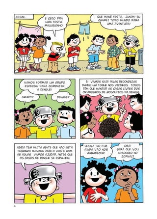 4
Assim...
É CEDO PRA
UMA FESTA,
MALUQUINHO.
GRUPO? DENGUE?
LEGAL! NO FIM,
AINDA VÃO NOS
AGRADECER!
OBA!
SERÁ QUE VOU
APARECER NO
JORNAL?
É! VAMOS SAIR PELAS REDONDEZAS
DANDO UM TOQUE NOS VIZINHOS. TODOS
TÊM QUE MANTER AS CASAS LIVRES DOS
CRIADOUROS DE MOSQUITOS DA DENGUE.
VAMOS FORMAR UM GRUPO
ESPECIAL PARA COMBATER
A DENGUE!
AINDA TEM MUITA GENTE QUE NÃO ESTÁ
TOMANDO CUIDADO COM O LIXO E COM
AS ÁGUAS. VAMOS AJUDAR, ANTES QUE
OS CASOS DE DENGUE SE ESPALHEM.
QUE MANÉ FESTA, JUNIM! EU
CHAMEI TODO MUNDO PARA
UMA AVENTURA!
 