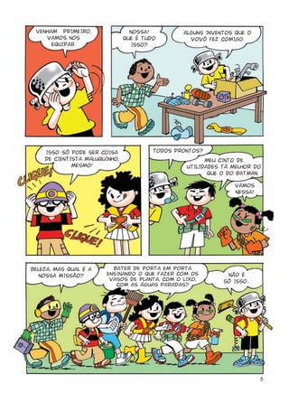 5
VENHAM. PRIMEIRO,
VAMOS NOS
EQUIPAR.
NOSSA!
QUE É TUDO
ISSO?
ALGUNS INVENTOS QUE O
VOVÔ FEZ COMIGO.
ISSO SÓ PODE SER COISA
DE CIENTISTA MALUQUINHO,
MESMO!
TODOS PRONTOS?
NÃO É
SÓ ISSO...
VAMOS
NESSA!
BELEZA, MAS QUAL É A
NOSSA MISSÃO?
BATER DE PORTA EM PORTA
ENSINANDO O QUE FAZER COM OS
VASOS DE PLANTA, COM O LIXO,
COM AS ÁGUAS PARADAS?
MEU CINTO DE
UTILIDADES TÁ MELHOR DO
QUE O DO BATMAN.
 
