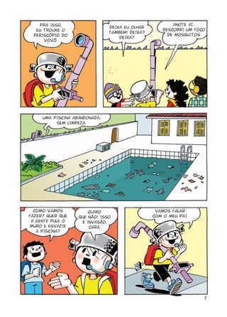 7
PRA ISSO,
EU TROUXE O
PERISCÓPIO DO
VOVÔ.
DEIXA EU OLHAR
TAMBÉM! DEIXA?
DEIXA?
ANOTE AÍ...
DESCOBRI UM FOCO
DE MOSQUITOS.
UMA PISCINA ABANDONADA,
SEM LIMPEZA.
COMO VAMOS
FAZER? QUER QUE
A GENTE PULE O
MURO E ESVAZIE
A PISCINA?
CLARO
QUE NÃO! ISSO
É INVASÃO,
CARA.
VAMOS FALAR
COM O MEU PAI.
 