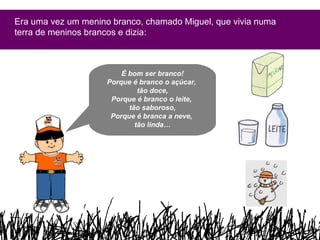 Era uma vez um menino branco, chamado Miguel, que vivia numa terra de meninos brancos e dizia: É bom ser branco! Porque é branco o açúcar,  tão doce, Porque é branco o leite,  tão saboroso, Porque é branca a neve,  tão linda… 