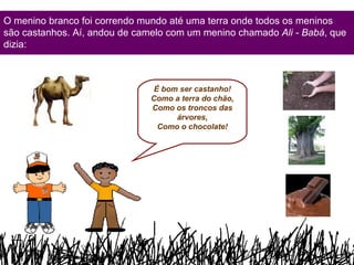 O menino branco foi correndo mundo até uma terra onde todos os meninos são castanhos. Aí, andou de camelo com um menino chamado  Ali - Babá , que dizia: É bom ser castanho! Como a terra do chão, Como os troncos das árvores, Como o chocolate! 