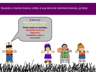 Quando o menino branco voltou à sua terra de meninos brancos, já dizia: É bom ser: Branco como o açúcar, Amarelo como o Sol, Preto como as estradas , Vermelho como as fogueiras, Castanho como o chocolate! 