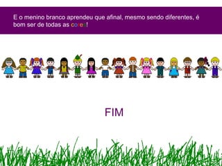 E o menino branco aprendeu que afinal, mesmo sendo diferentes, é
bom ser de todas as cores!
FIM
 
