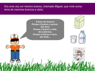Era uma vez um menino branco, chamado Miguel, que vivia numa
terra de meninos brancos e dizia:
É bom ser branco!
Porque é branco o açúcar,
tão doce,
Porque é branco o leite,
tão saboroso,
Porque é branca a neve,
tão linda…
 