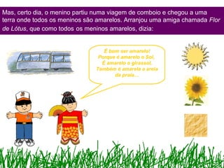 Mas, certo dia, o menino partiu numa viagem de comboio e chegou a uma
terra onde todos os meninos são amarelos. Arranjou uma amiga chamada Flor
de Lótus, que como todos os meninos amarelos, dizia:
É bom ser amarelo!
Porque é amarelo o Sol,
É amarelo o girassol,
Também é amarela a areia
da praia…
 