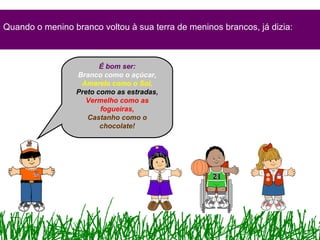 Quando o menino branco voltou à sua terra de meninos brancos, já dizia:
É bom ser:
Branco como o açúcar,
Amarelo como o Sol,
Preto como as estradas,
Vermelho como as
fogueiras,
Castanho como o
chocolate!
 