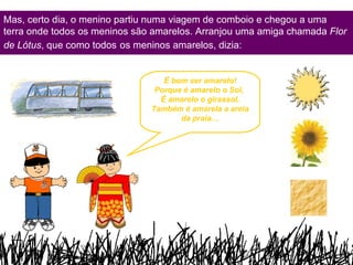 Mas, certo dia, o menino partiu numa viagem de comboio e chegou a uma terra onde todos os meninos são amarelos. Arranjou uma amiga chamada  Flor de  Lótus , que como todos   os meninos amarelos, dizia: É bom ser amarelo! Porque é amarelo o Sol,  É amarelo o girassol, Também é amarela a areia da praia… 