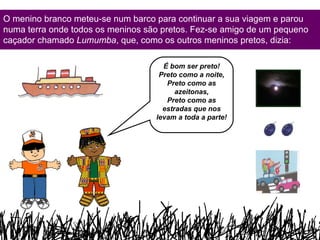 O menino branco meteu-se num barco para continuar a sua viagem e parou numa terra onde todos os meninos são pretos. Fez-se amigo de um pequeno caçador chamado  Lumumba , que, como os outros meninos pretos, dizia: É bom ser preto! Preto como a noite, Preto como as azeitonas, Preto como as estradas que nos levam a toda a parte! 