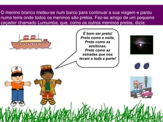 O menino branco meteu-se num barco para continuar a sua viagem e parou numa terra onde todos os meninos são pretos. Fez-se amigo de um pequeno caçador chamado  Lumumba , que, como os outros meninos pretos, dizia: É bom ser preto! Preto como a noite, Preto como as azeitonas, Preto como as estradas que nos levam a toda a parte! 
