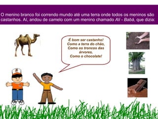 O menino branco foi correndo mundo até uma terra onde todos os meninos são castanhos. Aí, andou de camelo com um menino chamado  Ali - Babá , que dizia: É bom ser castanho! Como a terra do chão, Como os troncos das árvores, Como o chocolate! 