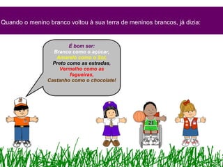 Quando o menino branco voltou à sua terra de meninos brancos, já dizia: É bom ser: Branco como o açúcar, Amarelo como o Sol, Preto como as estradas , Vermelho como as fogueiras, Castanho como o chocolate! 