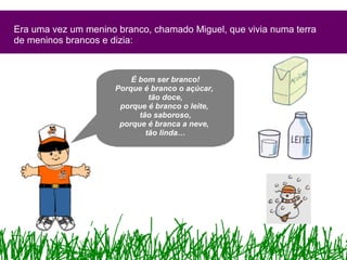 Era uma vez um menino branco, chamado Miguel, que vivia numa terra de meninos brancos e dizia: É bom ser branco! Porque é branco o açúcar,  tão doce, porque é branco o leite,  tão saboroso, porque é branca a neve,  tão linda… 
