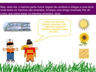 Mas, certo dia, o menino partiu numa viagem de comboio e chegou a uma terra onde todos os meninos são amarelos. Arranjou uma amiga chamada  Flor de Lótus , que como todos   os meninos amarelos, dizia: É bom ser amarelo! Porque é amarelo o Sol,  é amarelo o girassol, também é amarela a areia da praia… 