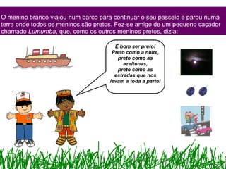 O menino branco viajou num barco para continuar o seu passeio e parou numa terra onde todos os meninos são pretos. Fez-se amigo de um pequeno caçador chamado  Lumumba , que, como os outros meninos pretos, dizia: É bom ser preto! Preto como a noite, preto como as azeitonas, preto como as estradas que nos levam a toda a parte! 