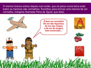 O menino branco entrou depois num avião, que só parou numa terra onde todos os meninos são vermelhos. Escolheu para brincar uma menina de cor vermelha, indígena chamada  Pena de Águia , que dizia: É bom ser vermelho! Da cor das fogueiras, da cor das cerejas e da cor do sangue, bem encarnado… 