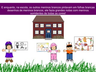 E enquanto, na escola, os outros meninos brancos pintavam em folhas brancas desenhos de meninos brancos, ele fazia grandes rodas com meninos sorridentes de todas as cores! 