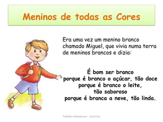 Meninos de todas as Cores

        Era uma vez um menino branco
        chamado Miguel, que vivia numa terra
        de meninos brancos e dizia:


                 É bom ser branco
        porque é branco o açúcar, tão doce
             porque é branco o leite,
                   tão saboroso
        porque é branca a neve, tão linda.


        Trabalho realizado por: Lúcia Cruz
 