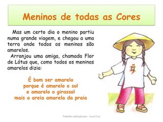 Meninos de todas as Cores
  Mas um certo dia o menino partiu
numa grande viagem, e chegou a uma
terra onde todos os meninos são
amarelos.
 Arranjou uma amiga, chamada Flor
de Lótus que, como todos os meninos
amarelos dizia:

        É bom ser amarelo
     porque é amarelo o sol
       e amarelo o girassol
  mais a areia amarela da praia


                      Trabalho realizado por: Lúcia Cruz
 