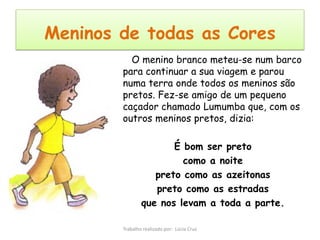 Meninos de todas as Cores
          O menino branco meteu-se num barco
        para continuar a sua viagem e parou
        numa terra onde todos os meninos são
        pretos. Fez-se amigo de um pequeno
        caçador chamado Lumumba que, com os
        outros meninos pretos, dizia:

                       É bom ser preto
                         como a noite
                   preto como as azeitonas
                   preto como as estradas
                que nos levam a toda a parte.

        Trabalho realizado por: Lúcia Cruz
 