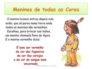Meninos de todas as Cores
 O menino branco entrou depois num
avião, que só parou numa terra onde
todos os meninos são vermelhos.
 Escolheu, para brincar aos índios,
um menino chamado Pena de Águia.
E o menino vermelho dizia:

        É bom ser vermelho
        da cor das fogueiras
         da cor das cerejas
      e da cor do sangue bem
              encarnado.
                      Trabalho realizado por: Lúcia Cruz
 