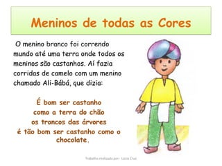 Meninos de todas as Cores
 O menino branco foi correndo
mundo até uma terra onde todos os
meninos são castanhos. Aí fazia
corridas de camelo com um menino
chamado Ali-Bábá, que dizia:

       É bom ser castanho
      como a terra do chão
     os troncos das árvores
 é tão bom ser castanho como o
            chocolate.

                     Trabalho realizado por: Lúcia Cruz
 