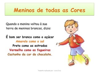 Meninos de todas as Cores

Quando o menino voltou à sua
terra de meninos brancos, dizia:

É bom ser branco como o açúcar
      Amarelo como o sol
    Preto como as estradas
  Vermelho como as fogueiras
 Castanho da cor do chocolate.




                      Trabalho realizado por: Lúcia Cruz
 
