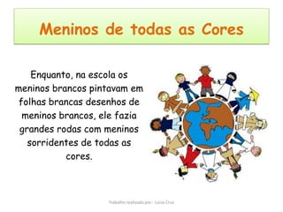 Meninos de todas as Cores

    Enquanto, na escola os
meninos brancos pintavam em
 folhas brancas desenhos de
  meninos brancos, ele fazia
 grandes rodas com meninos
   sorridentes de todas as
           cores.



                    Trabalho realizado por: Lúcia Cruz
 