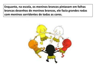 Enquanto, na escola, os meninos brancos pintavam em folhas
brancas desenhos de meninos brancos, ele fazia grandes rodas
com meninos sorridentes de todas as cores.
 