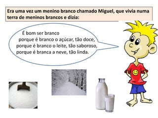 Era uma vez um menino branco chamado Miguel, que vivia numa
terra de meninos brancos e dizia:


     É bom ser branco
    porque é branco o açúcar, tão doce,
   porque é branco o leite, tão saboroso,
   porque é branca a neve, tão linda.
 
