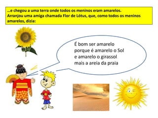 …e chegou a uma terra onde todos os meninos eram amarelos.
Arranjou uma amiga chamada Flor de Lótus, que, como todos os meninos
amarelos, dizia:




                                  É bom ser amarelo
                                        É bom ser amarelo
                                  porque é amarelooo Sol
                                      porque é amarelo Sol
                                  e amarelo o girassol
                                       e amarelo o girassol
                                  mais mais a areia da praia
                                       a areia da praia
 