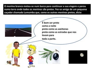 O menino branco meteu-se num barco para continuar a sua viagem e parou
numa terra onde todos os meninos são pretos. Fez-se amigo de um pequeno
caçador chamado Lumumba que, como os outros meninos pretos, dizia:


                                É bom ser preto
                                como a noite ser amarelo
                                         É bom
                                preto como as azeitonas Sol
                                       porque é amarelo o
                                preto como as estradas que nos
                                        e amarelo o girassol
                                levam para a areia da praia
                                        mais
                                toda a parte.
 