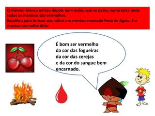 O menino branco entrou depois num avião, que só parou numa terra onde
todos os meninos são vermelhos.
Escolheu para brincar aos índios um menino chamado Pena de Águia. E o
menino vermelho dizia:



                         É bom ser vermelho
                         da cor das fogueiras
                         da cor das cerejas
                         e da cor do sangue bem
                         encarnado.
 