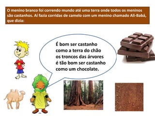 O menino branco foi correndo mundo até uma terra onde todos os meninos
são castanhos. Aí fazia corridas de camelo com um menino chamado Ali-Babá,
que dizia:




                         É bom ser castanho
                         como a terra do chão
                         os troncos das árvores
                         é tão bom ser castanho
                         como um chocolate.
 