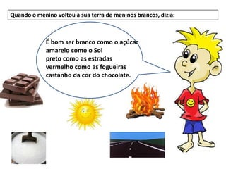 Quando o menino voltou à sua terra de meninos brancos, dizia:



             É bom ser branco como o açúcar
             amarelo como o Sol
             preto como as estradas
             vermelho como as fogueiras
             castanho da cor do chocolate.
 