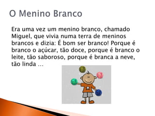 Era uma vez um menino branco, chamado
Miguel, que vivia numa terra de meninos
brancos e dizia: É bom ser branco! Porque é
branco o açúcar, tão doce, porque é branco o
leite, tão saboroso, porque é branca a neve,
tão linda …