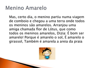 Mas, certo dia, o menino partiu numa viagem
de comboio e chegou a uma terra onde todos
os meninos são amarelos. Arranjou uma
amiga chamada flor de Lótus, que como
todos os meninos amarelos, Dizia: É bom ser
amarelo! Porque é amarelo o sol, É amarelo o
girassol, Também é amarela a areia da praia