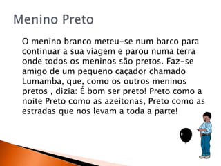 O menino branco meteu-se num barco para
continuar a sua viagem e parou numa terra
onde todos os meninos são pretos. Faz-se
amigo de um pequeno caçador chamado
Lumamba, que, como os outros meninos
pretos , dizia: É bom ser preto! Preto como a
noite Preto como as azeitonas, Preto como as
estradas que nos levam a toda a parte!