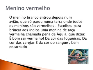 O menino branco entrou depois num
avião, que só parou numa terra onde todos
os meninos são vermelhos . Escolheu para
brincar aos índios uma menina de raça
vermelha chamada pena de Águia, que dizia:
É bom ser vermelho! Da cor das fogueiras, Da
cor das cerejas E da cor do sangue , bem
encarnado